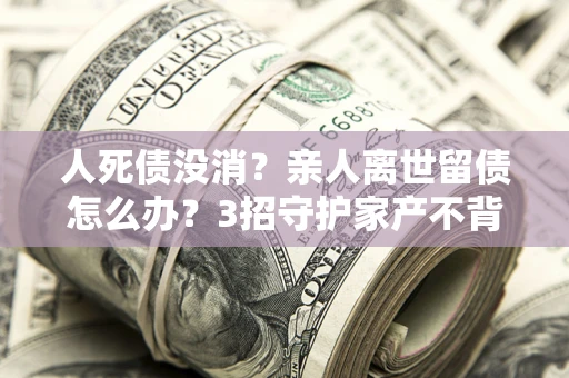 济南人死债没消？亲人离世留债怎么办？3招守护家产不背锅