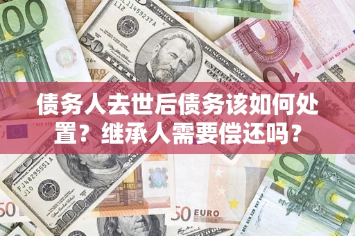 济南债务人去世后债务该如何处置？继承人需要偿还吗？
