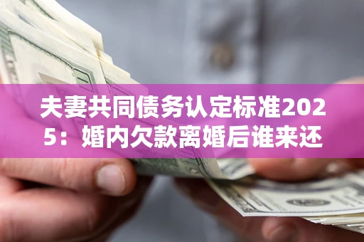 济南夫妻共同债务认定标准2025:婚内欠款离婚后谁来还? 济南夫妻共同债务认定标准2025:婚内欠款离婚后谁来还?