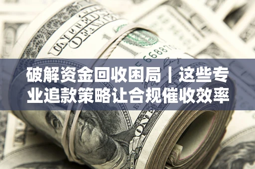 济南破解资金回收困局｜这些专业追款策略让合规催收效率翻倍