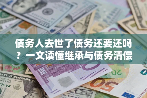 济南债务人去世了债务还要还吗？一文读懂继承与债务清偿