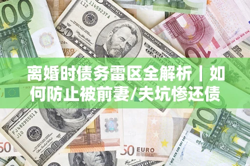 济南离婚时债务雷区全解析｜如何防止被前妻/夫坑惨还债？